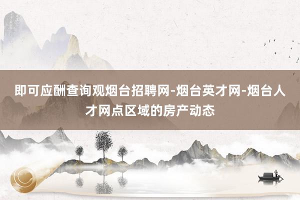 即可应酬查询观烟台招聘网-烟台英才网-烟台人才网点区域的房产动态