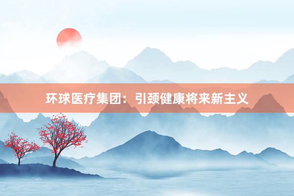 环球医疗集团：引颈健康将来新主义